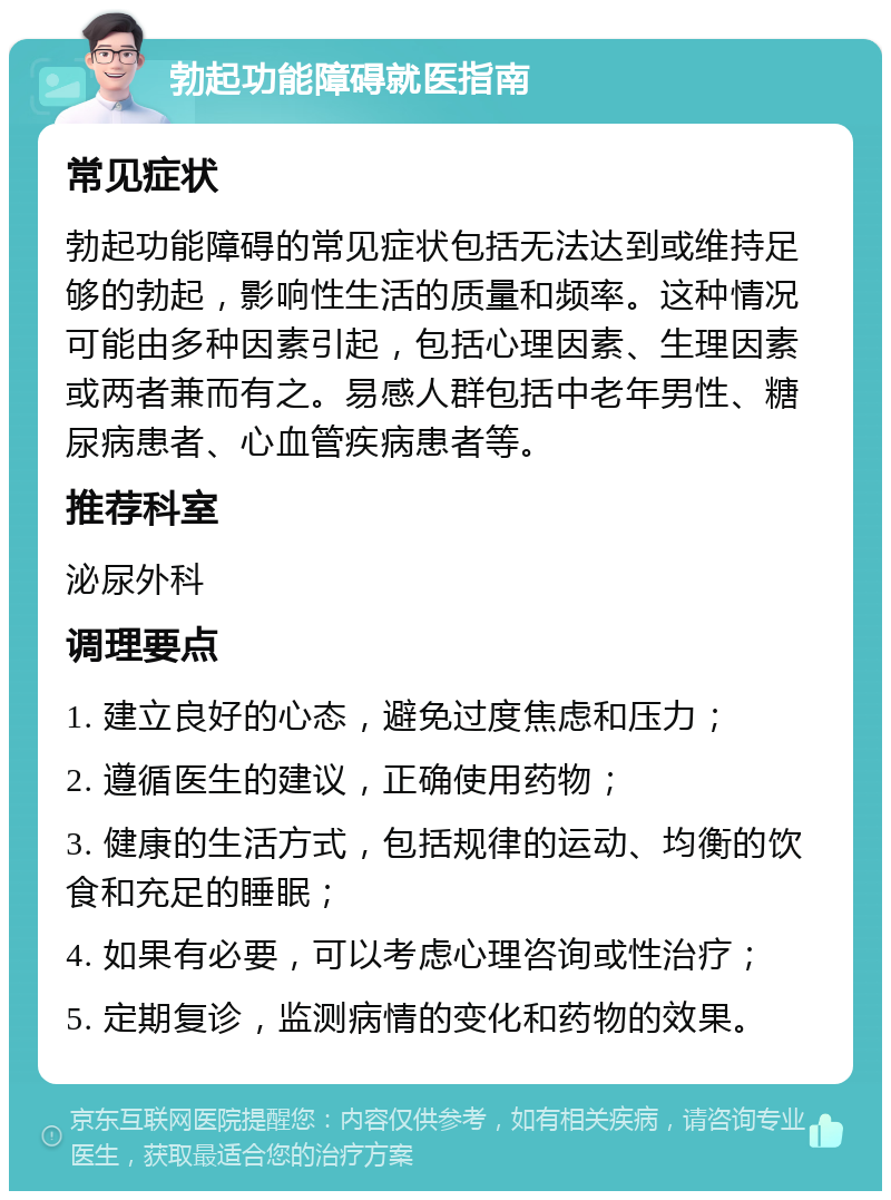 勃起功能障碍就医指南 常见症状 勃起功能障碍的常见症状包括无法达到或维持足够的勃起，影响性生活的质量和频率。这种情况可能由多种因素引起，包括心理因素、生理因素或两者兼而有之。易感人群包括中老年男性、糖尿病患者、心血管疾病患者等。 推荐科室 泌尿外科 调理要点 1. 建立良好的心态，避免过度焦虑和压力； 2. 遵循医生的建议，正确使用药物； 3. 健康的生活方式，包括规律的运动、均衡的饮食和充足的睡眠； 4. 如果有必要，可以考虑心理咨询或性治疗； 5. 定期复诊，监测病情的变化和药物的效果。