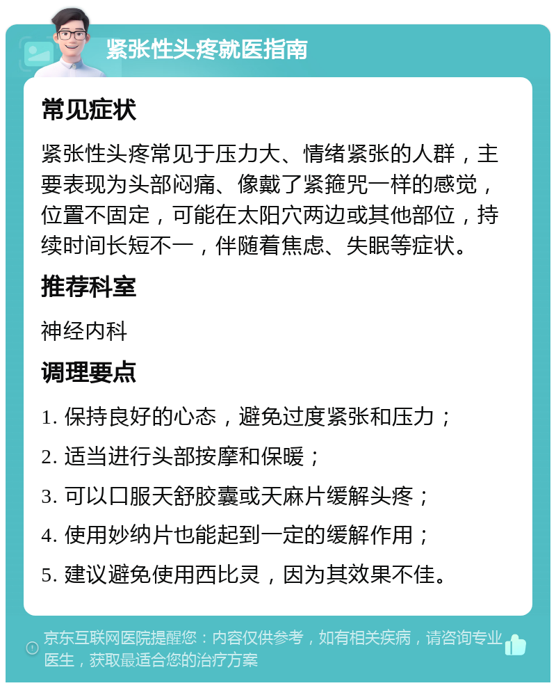 紧张性头疼就医指南 常见症状 紧张性头疼常见于压力大、情绪紧张的人群，主要表现为头部闷痛、像戴了紧箍咒一样的感觉，位置不固定，可能在太阳穴两边或其他部位，持续时间长短不一，伴随着焦虑、失眠等症状。 推荐科室 神经内科 调理要点 1. 保持良好的心态，避免过度紧张和压力； 2. 适当进行头部按摩和保暖； 3. 可以口服天舒胶囊或天麻片缓解头疼； 4. 使用妙纳片也能起到一定的缓解作用； 5. 建议避免使用西比灵，因为其效果不佳。