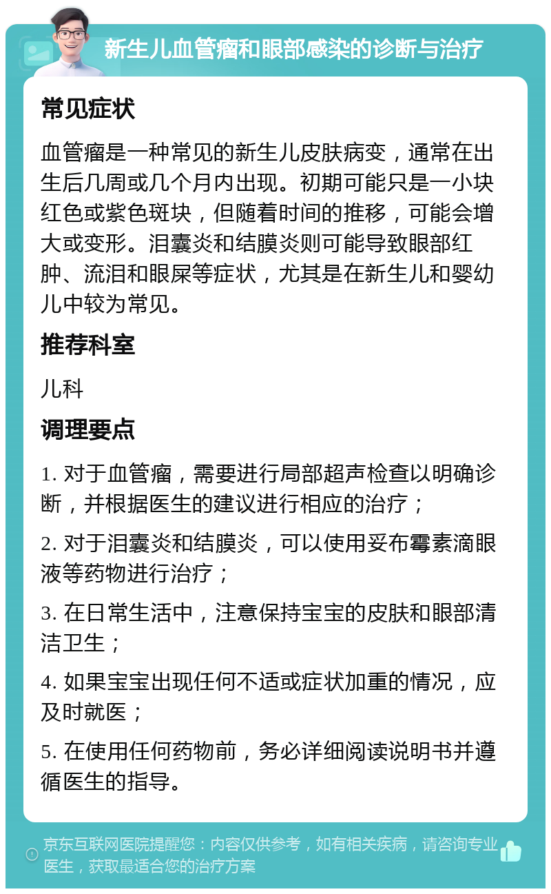 新生儿血管瘤和眼部感染的诊断与治疗 常见症状 血管瘤是一种常见的新生儿皮肤病变，通常在出生后几周或几个月内出现。初期可能只是一小块红色或紫色斑块，但随着时间的推移，可能会增大或变形。泪囊炎和结膜炎则可能导致眼部红肿、流泪和眼屎等症状，尤其是在新生儿和婴幼儿中较为常见。 推荐科室 儿科 调理要点 1. 对于血管瘤，需要进行局部超声检查以明确诊断，并根据医生的建议进行相应的治疗； 2. 对于泪囊炎和结膜炎，可以使用妥布霉素滴眼液等药物进行治疗； 3. 在日常生活中，注意保持宝宝的皮肤和眼部清洁卫生； 4. 如果宝宝出现任何不适或症状加重的情况，应及时就医； 5. 在使用任何药物前，务必详细阅读说明书并遵循医生的指导。