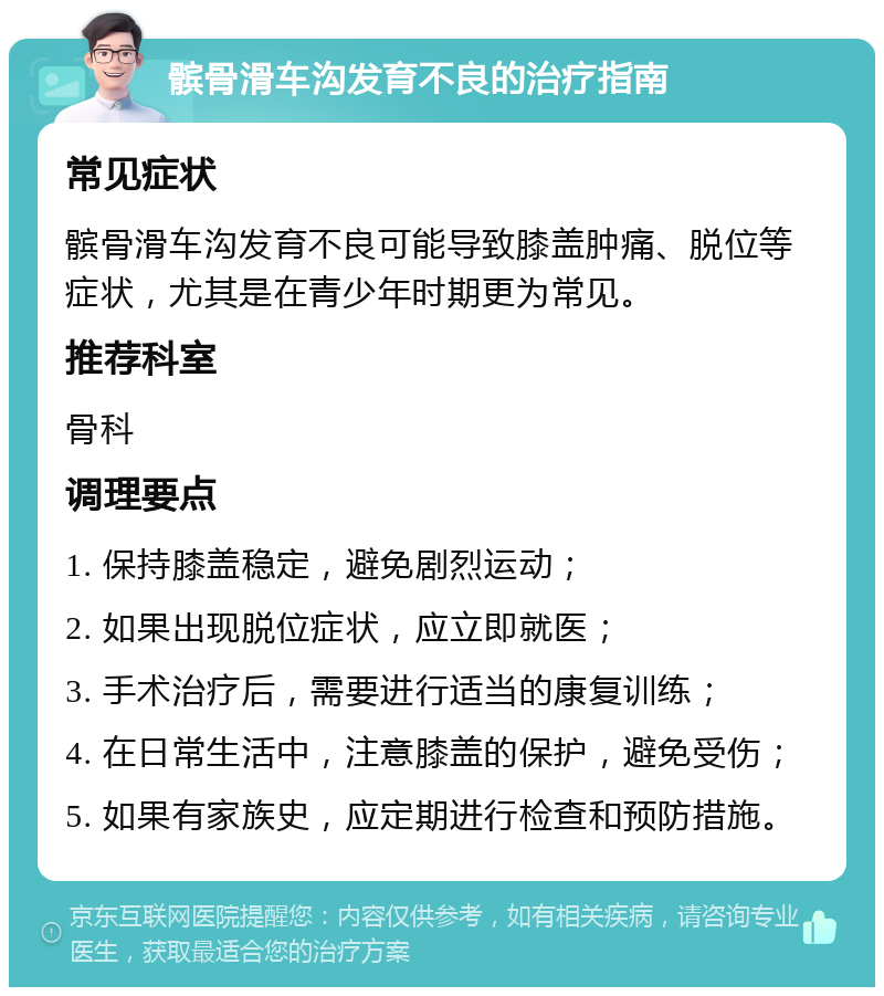 髌骨滑车沟发育不良的治疗指南 常见症状 髌骨滑车沟发育不良可能导致膝盖肿痛、脱位等症状，尤其是在青少年时期更为常见。 推荐科室 骨科 调理要点 1. 保持膝盖稳定，避免剧烈运动； 2. 如果出现脱位症状，应立即就医； 3. 手术治疗后，需要进行适当的康复训练； 4. 在日常生活中，注意膝盖的保护，避免受伤； 5. 如果有家族史，应定期进行检查和预防措施。