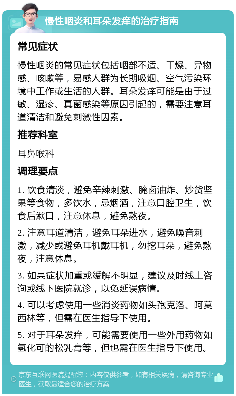 慢性咽炎和耳朵发痒的治疗指南 常见症状 慢性咽炎的常见症状包括咽部不适、干燥、异物感、咳嗽等，易感人群为长期吸烟、空气污染环境中工作或生活的人群。耳朵发痒可能是由于过敏、湿疹、真菌感染等原因引起的，需要注意耳道清洁和避免刺激性因素。 推荐科室 耳鼻喉科 调理要点 1. 饮食清淡，避免辛辣刺激、腌卤油炸、炒货坚果等食物，多饮水，忌烟酒，注意口腔卫生，饮食后漱口，注意休息，避免熬夜。 2. 注意耳道清洁，避免耳朵进水，避免噪音刺激，减少或避免耳机戴耳机，勿挖耳朵，避免熬夜，注意休息。 3. 如果症状加重或缓解不明显，建议及时线上咨询或线下医院就诊，以免延误病情。 4. 可以考虑使用一些消炎药物如头孢克洛、阿莫西林等，但需在医生指导下使用。 5. 对于耳朵发痒，可能需要使用一些外用药物如氢化可的松乳膏等，但也需在医生指导下使用。