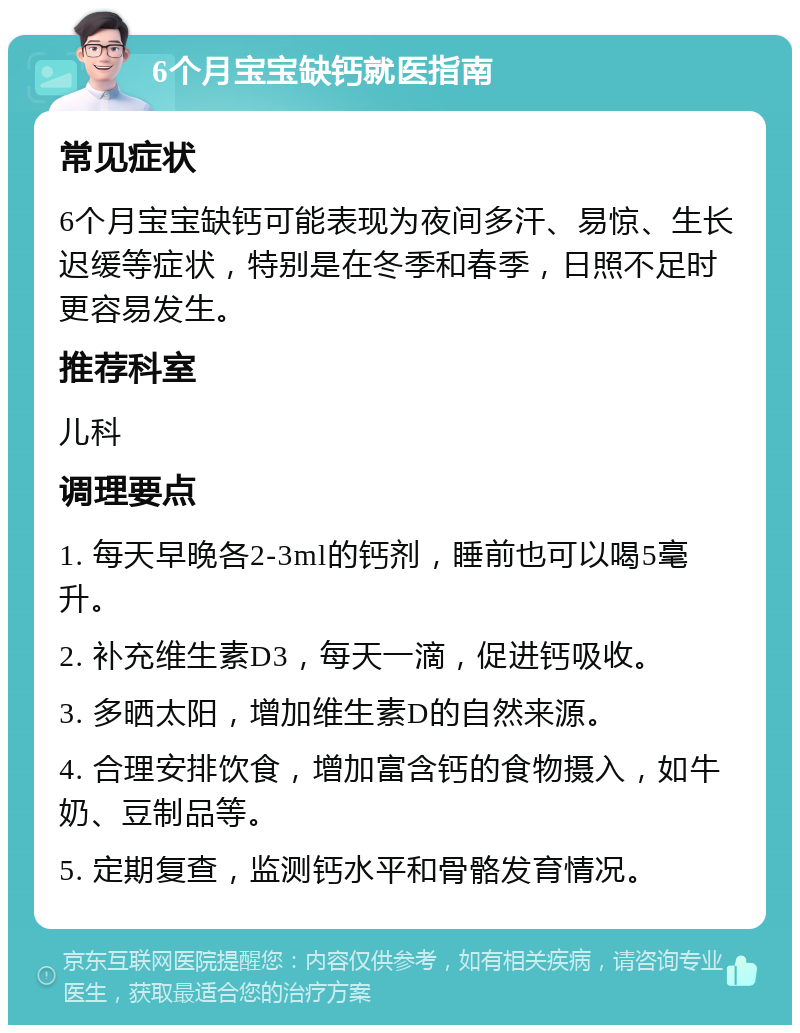 6个月宝宝缺钙就医指南 常见症状 6个月宝宝缺钙可能表现为夜间多汗、易惊、生长迟缓等症状，特别是在冬季和春季，日照不足时更容易发生。 推荐科室 儿科 调理要点 1. 每天早晚各2-3ml的钙剂，睡前也可以喝5毫升。 2. 补充维生素D3，每天一滴，促进钙吸收。 3. 多晒太阳，增加维生素D的自然来源。 4. 合理安排饮食，增加富含钙的食物摄入，如牛奶、豆制品等。 5. 定期复查，监测钙水平和骨骼发育情况。