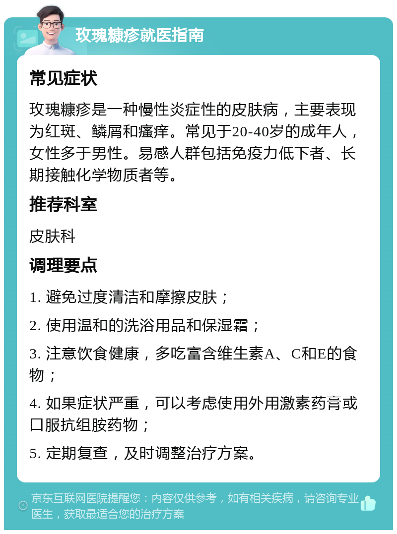 玫瑰糠疹就医指南 常见症状 玫瑰糠疹是一种慢性炎症性的皮肤病，主要表现为红斑、鳞屑和瘙痒。常见于20-40岁的成年人，女性多于男性。易感人群包括免疫力低下者、长期接触化学物质者等。 推荐科室 皮肤科 调理要点 1. 避免过度清洁和摩擦皮肤； 2. 使用温和的洗浴用品和保湿霜； 3. 注意饮食健康，多吃富含维生素A、C和E的食物； 4. 如果症状严重，可以考虑使用外用激素药膏或口服抗组胺药物； 5. 定期复查，及时调整治疗方案。