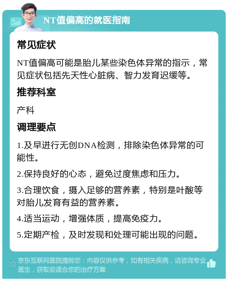 NT值偏高的就医指南 常见症状 NT值偏高可能是胎儿某些染色体异常的指示，常见症状包括先天性心脏病、智力发育迟缓等。 推荐科室 产科 调理要点 1.及早进行无创DNA检测，排除染色体异常的可能性。 2.保持良好的心态，避免过度焦虑和压力。 3.合理饮食，摄入足够的营养素，特别是叶酸等对胎儿发育有益的营养素。 4.适当运动，增强体质，提高免疫力。 5.定期产检，及时发现和处理可能出现的问题。