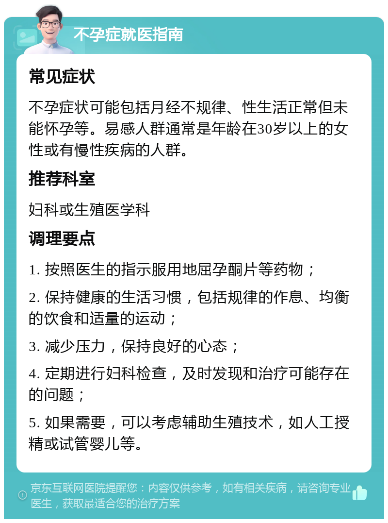 不孕症就医指南 常见症状 不孕症状可能包括月经不规律、性生活正常但未能怀孕等。易感人群通常是年龄在30岁以上的女性或有慢性疾病的人群。 推荐科室 妇科或生殖医学科 调理要点 1. 按照医生的指示服用地屈孕酮片等药物； 2. 保持健康的生活习惯，包括规律的作息、均衡的饮食和适量的运动； 3. 减少压力，保持良好的心态； 4. 定期进行妇科检查，及时发现和治疗可能存在的问题； 5. 如果需要，可以考虑辅助生殖技术，如人工授精或试管婴儿等。