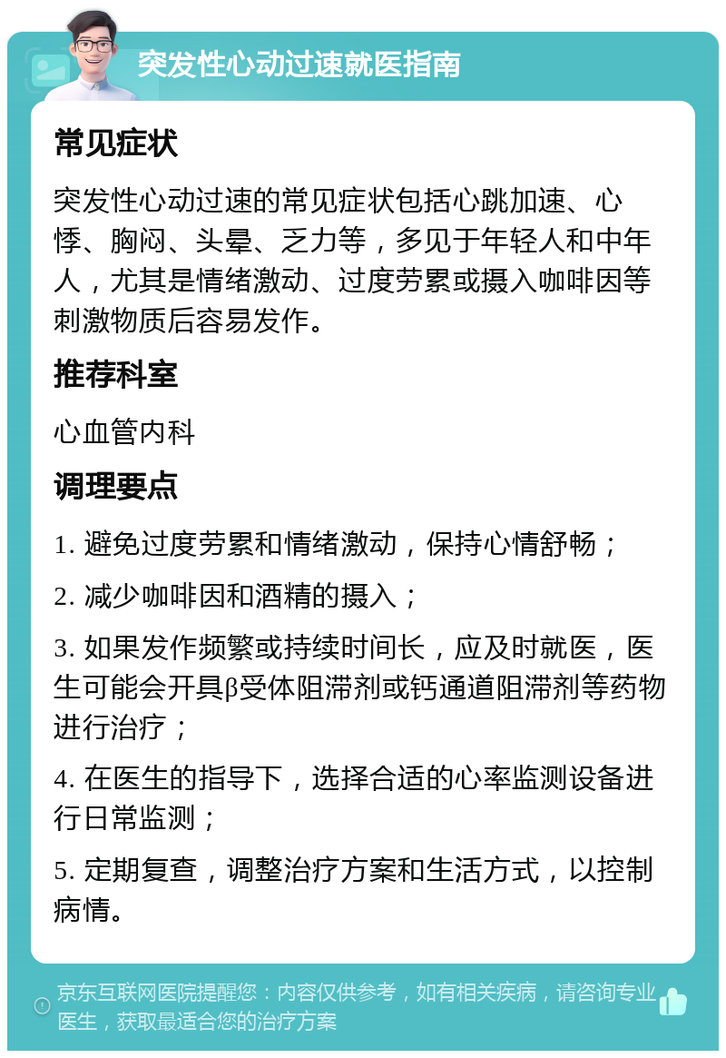 突发性心动过速就医指南 常见症状 突发性心动过速的常见症状包括心跳加速、心悸、胸闷、头晕、乏力等，多见于年轻人和中年人，尤其是情绪激动、过度劳累或摄入咖啡因等刺激物质后容易发作。 推荐科室 心血管内科 调理要点 1. 避免过度劳累和情绪激动，保持心情舒畅； 2. 减少咖啡因和酒精的摄入； 3. 如果发作频繁或持续时间长，应及时就医，医生可能会开具β受体阻滞剂或钙通道阻滞剂等药物进行治疗； 4. 在医生的指导下，选择合适的心率监测设备进行日常监测； 5. 定期复查，调整治疗方案和生活方式，以控制病情。