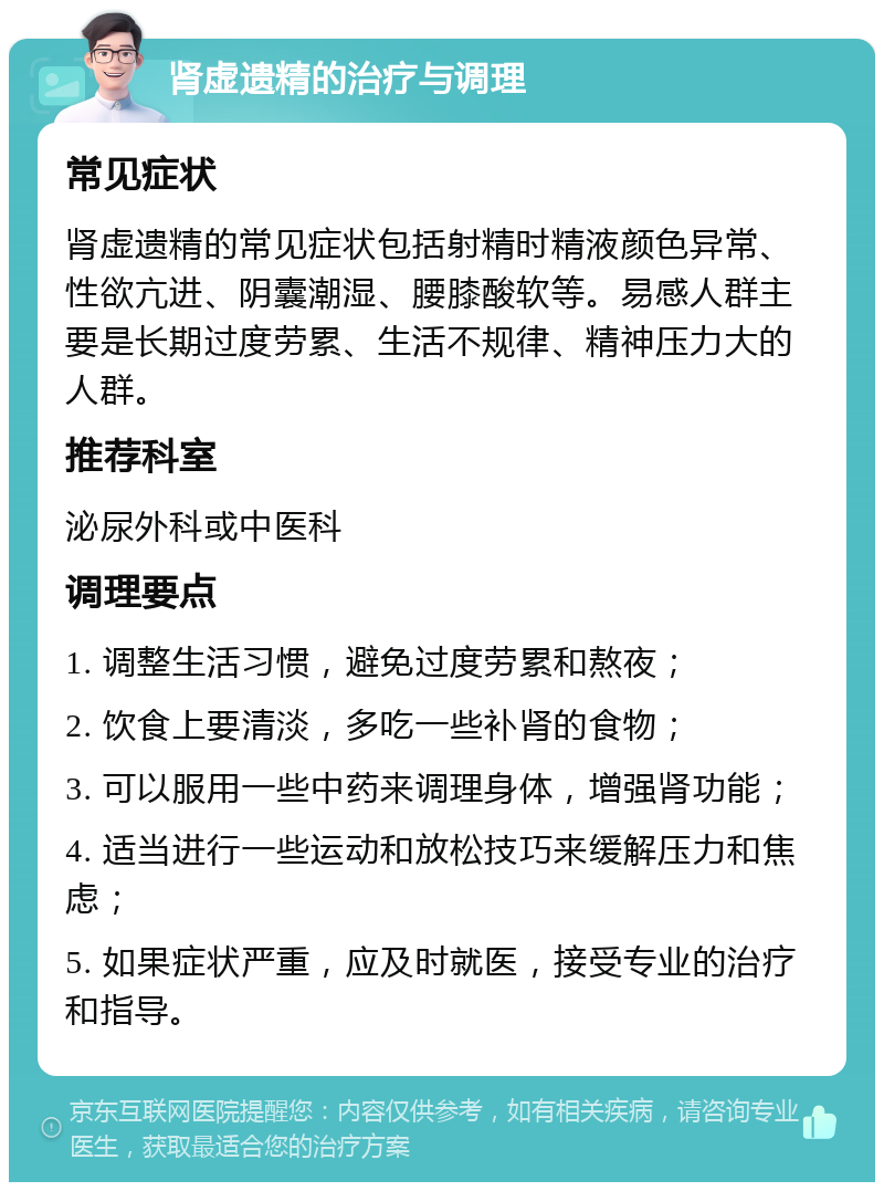 肾虚遗精的治疗与调理 常见症状 肾虚遗精的常见症状包括射精时精液颜色异常、性欲亢进、阴囊潮湿、腰膝酸软等。易感人群主要是长期过度劳累、生活不规律、精神压力大的人群。 推荐科室 泌尿外科或中医科 调理要点 1. 调整生活习惯，避免过度劳累和熬夜； 2. 饮食上要清淡，多吃一些补肾的食物； 3. 可以服用一些中药来调理身体，增强肾功能； 4. 适当进行一些运动和放松技巧来缓解压力和焦虑； 5. 如果症状严重，应及时就医，接受专业的治疗和指导。