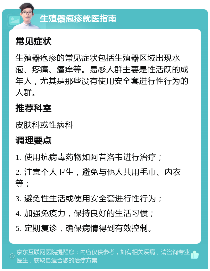 生殖器疱疹就医指南 常见症状 生殖器疱疹的常见症状包括生殖器区域出现水疱、疼痛、瘙痒等。易感人群主要是性活跃的成年人，尤其是那些没有使用安全套进行性行为的人群。 推荐科室 皮肤科或性病科 调理要点 1. 使用抗病毒药物如阿昔洛韦进行治疗； 2. 注意个人卫生，避免与他人共用毛巾、内衣等； 3. 避免性生活或使用安全套进行性行为； 4. 加强免疫力，保持良好的生活习惯； 5. 定期复诊，确保病情得到有效控制。