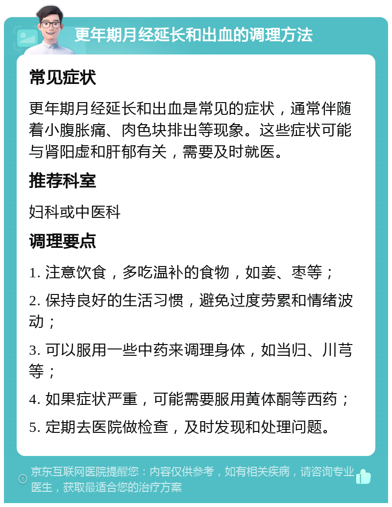 更年期月经延长和出血的调理方法 常见症状 更年期月经延长和出血是常见的症状，通常伴随着小腹胀痛、肉色块排出等现象。这些症状可能与肾阳虚和肝郁有关，需要及时就医。 推荐科室 妇科或中医科 调理要点 1. 注意饮食，多吃温补的食物，如姜、枣等； 2. 保持良好的生活习惯，避免过度劳累和情绪波动； 3. 可以服用一些中药来调理身体，如当归、川芎等； 4. 如果症状严重，可能需要服用黄体酮等西药； 5. 定期去医院做检查，及时发现和处理问题。