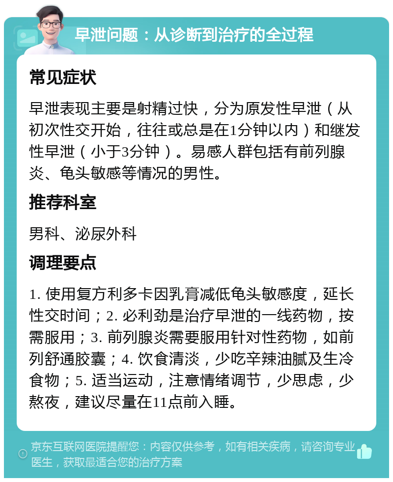 早泄问题：从诊断到治疗的全过程 常见症状 早泄表现主要是射精过快，分为原发性早泄（从初次性交开始，往往或总是在1分钟以内）和继发性早泄（小于3分钟）。易感人群包括有前列腺炎、龟头敏感等情况的男性。 推荐科室 男科、泌尿外科 调理要点 1. 使用复方利多卡因乳膏减低龟头敏感度，延长性交时间；2. 必利劲是治疗早泄的一线药物，按需服用；3. 前列腺炎需要服用针对性药物，如前列舒通胶囊；4. 饮食清淡，少吃辛辣油腻及生冷食物；5. 适当运动，注意情绪调节，少思虑，少熬夜，建议尽量在11点前入睡。