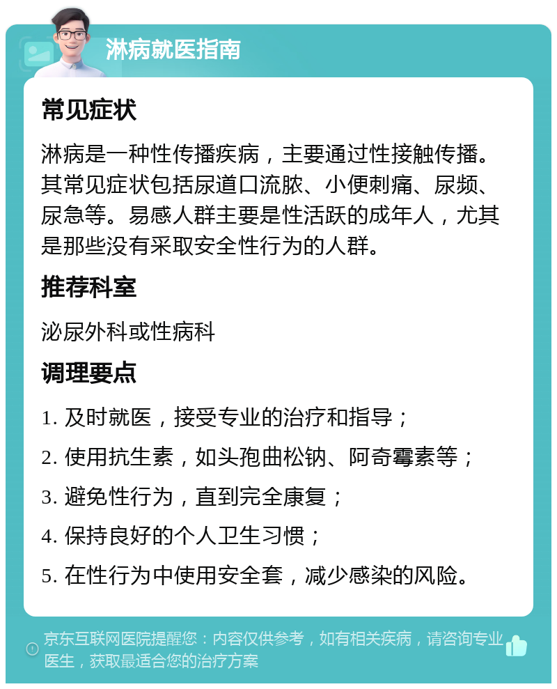 淋病就医指南 常见症状 淋病是一种性传播疾病，主要通过性接触传播。其常见症状包括尿道口流脓、小便刺痛、尿频、尿急等。易感人群主要是性活跃的成年人，尤其是那些没有采取安全性行为的人群。 推荐科室 泌尿外科或性病科 调理要点 1. 及时就医，接受专业的治疗和指导； 2. 使用抗生素，如头孢曲松钠、阿奇霉素等； 3. 避免性行为，直到完全康复； 4. 保持良好的个人卫生习惯； 5. 在性行为中使用安全套，减少感染的风险。