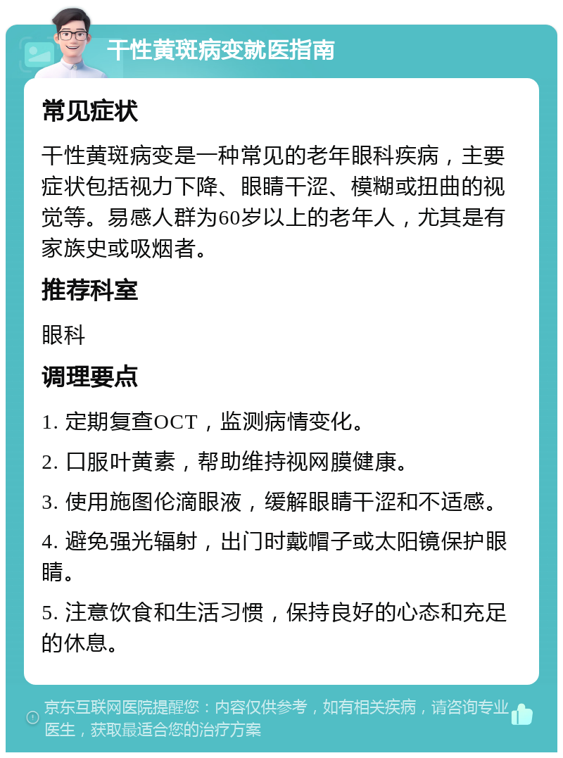 干性黄斑病变就医指南 常见症状 干性黄斑病变是一种常见的老年眼科疾病，主要症状包括视力下降、眼睛干涩、模糊或扭曲的视觉等。易感人群为60岁以上的老年人，尤其是有家族史或吸烟者。 推荐科室 眼科 调理要点 1. 定期复查OCT，监测病情变化。 2. 口服叶黄素，帮助维持视网膜健康。 3. 使用施图伦滴眼液，缓解眼睛干涩和不适感。 4. 避免强光辐射，出门时戴帽子或太阳镜保护眼睛。 5. 注意饮食和生活习惯，保持良好的心态和充足的休息。