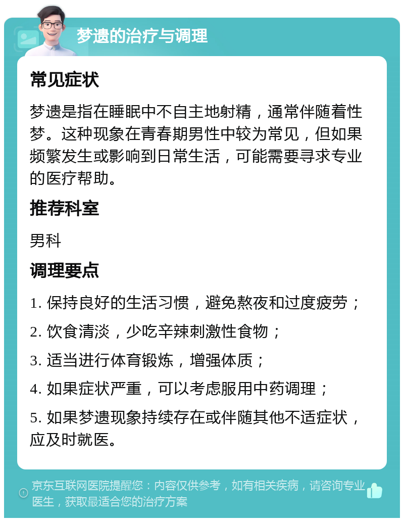 梦遗的治疗与调理 常见症状 梦遗是指在睡眠中不自主地射精，通常伴随着性梦。这种现象在青春期男性中较为常见，但如果频繁发生或影响到日常生活，可能需要寻求专业的医疗帮助。 推荐科室 男科 调理要点 1. 保持良好的生活习惯，避免熬夜和过度疲劳； 2. 饮食清淡，少吃辛辣刺激性食物； 3. 适当进行体育锻炼，增强体质； 4. 如果症状严重，可以考虑服用中药调理； 5. 如果梦遗现象持续存在或伴随其他不适症状，应及时就医。