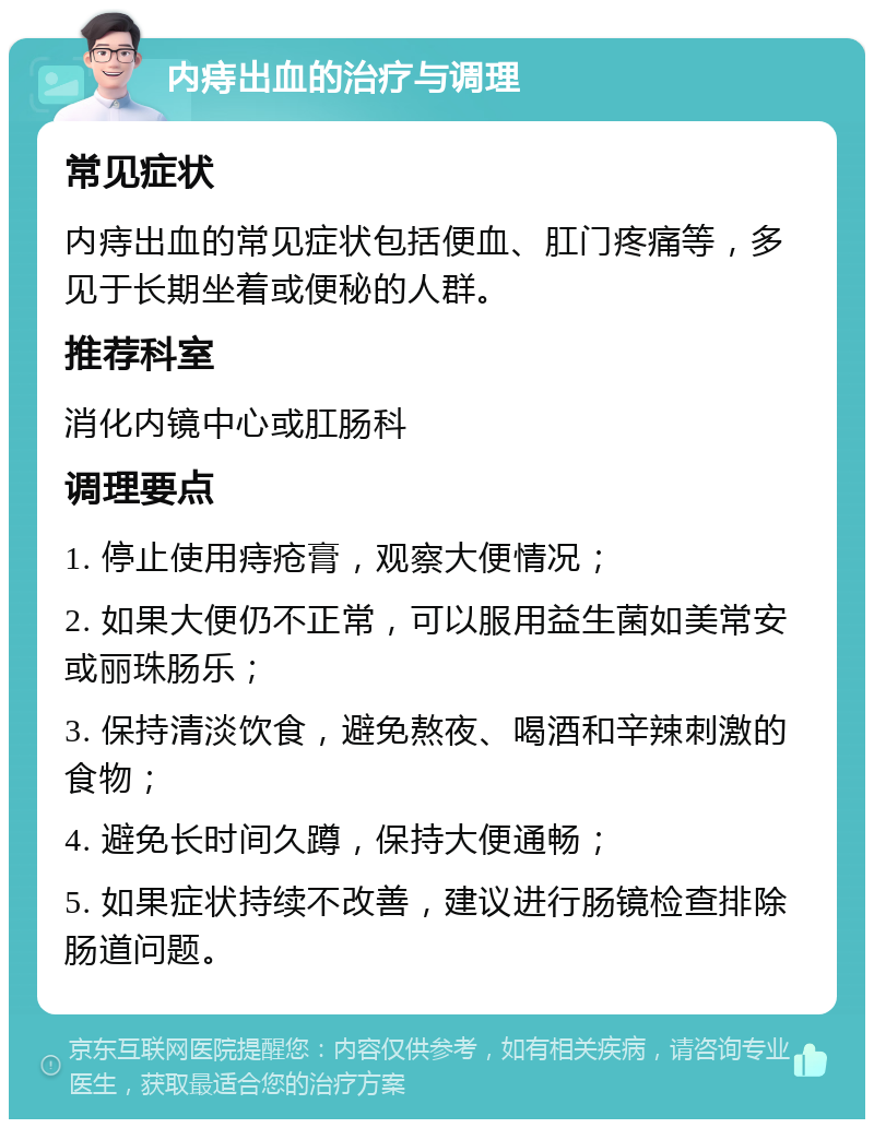 内痔出血的治疗与调理 常见症状 内痔出血的常见症状包括便血、肛门疼痛等，多见于长期坐着或便秘的人群。 推荐科室 消化内镜中心或肛肠科 调理要点 1. 停止使用痔疮膏，观察大便情况； 2. 如果大便仍不正常，可以服用益生菌如美常安或丽珠肠乐； 3. 保持清淡饮食，避免熬夜、喝酒和辛辣刺激的食物； 4. 避免长时间久蹲，保持大便通畅； 5. 如果症状持续不改善，建议进行肠镜检查排除肠道问题。