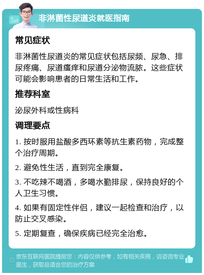 非淋菌性尿道炎就医指南 常见症状 非淋菌性尿道炎的常见症状包括尿频、尿急、排尿疼痛、尿道瘙痒和尿道分泌物流脓。这些症状可能会影响患者的日常生活和工作。 推荐科室 泌尿外科或性病科 调理要点 1. 按时服用盐酸多西环素等抗生素药物，完成整个治疗周期。 2. 避免性生活，直到完全康复。 3. 不吃辣不喝酒，多喝水勤排尿，保持良好的个人卫生习惯。 4. 如果有固定性伴侣，建议一起检查和治疗，以防止交叉感染。 5. 定期复查，确保疾病已经完全治愈。