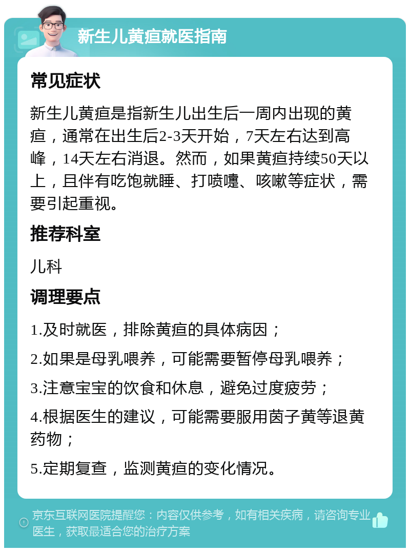 新生儿黄疸就医指南 常见症状 新生儿黄疸是指新生儿出生后一周内出现的黄疸，通常在出生后2-3天开始，7天左右达到高峰，14天左右消退。然而，如果黄疸持续50天以上，且伴有吃饱就睡、打喷嚏、咳嗽等症状，需要引起重视。 推荐科室 儿科 调理要点 1.及时就医，排除黄疸的具体病因； 2.如果是母乳喂养，可能需要暂停母乳喂养； 3.注意宝宝的饮食和休息，避免过度疲劳； 4.根据医生的建议，可能需要服用茵子黄等退黄药物； 5.定期复查，监测黄疸的变化情况。