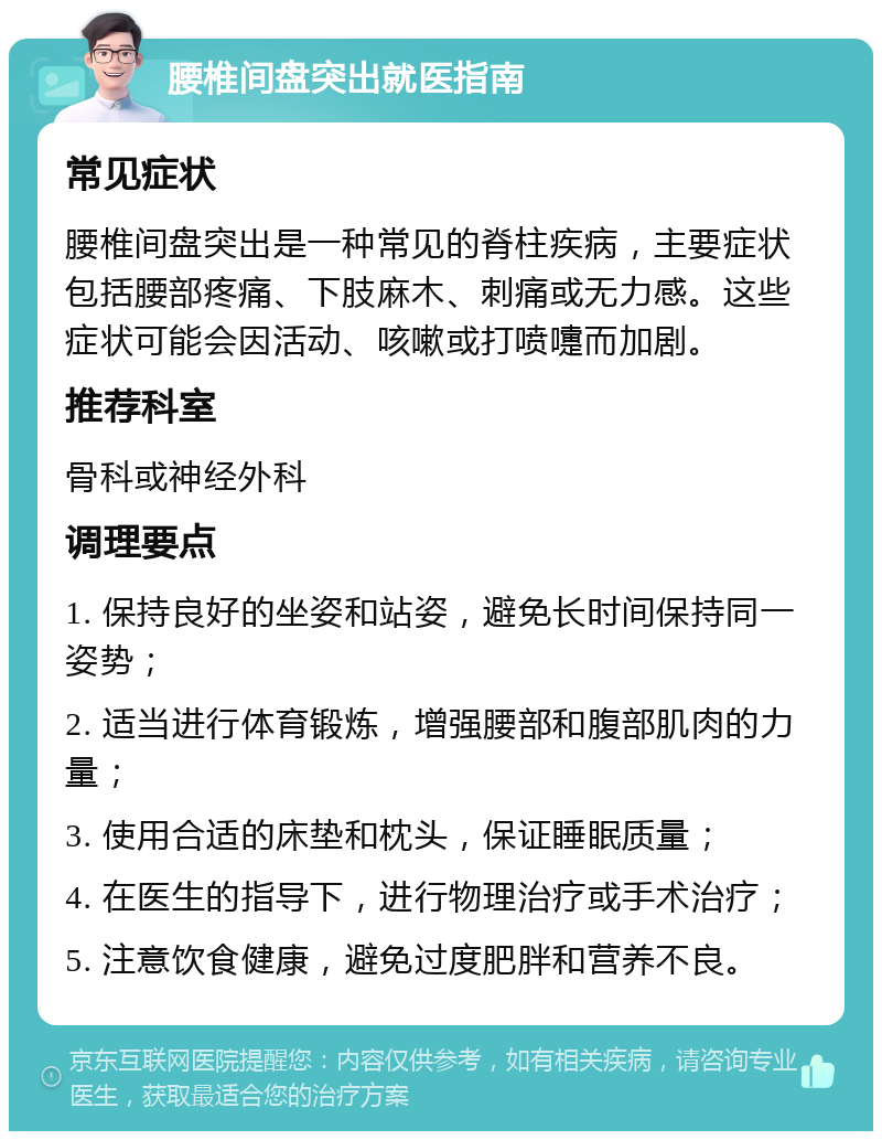 腰椎间盘突出就医指南 常见症状 腰椎间盘突出是一种常见的脊柱疾病，主要症状包括腰部疼痛、下肢麻木、刺痛或无力感。这些症状可能会因活动、咳嗽或打喷嚏而加剧。 推荐科室 骨科或神经外科 调理要点 1. 保持良好的坐姿和站姿，避免长时间保持同一姿势； 2. 适当进行体育锻炼，增强腰部和腹部肌肉的力量； 3. 使用合适的床垫和枕头，保证睡眠质量； 4. 在医生的指导下，进行物理治疗或手术治疗； 5. 注意饮食健康，避免过度肥胖和营养不良。