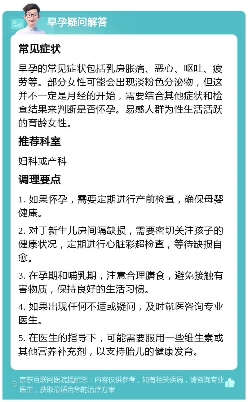 早孕疑问解答 常见症状 早孕的常见症状包括乳房胀痛、恶心、呕吐、疲劳等。部分女性可能会出现淡粉色分泌物，但这并不一定是月经的开始，需要结合其他症状和检查结果来判断是否怀孕。易感人群为性生活活跃的育龄女性。 推荐科室 妇科或产科 调理要点 1. 如果怀孕，需要定期进行产前检查，确保母婴健康。 2. 对于新生儿房间隔缺损，需要密切关注孩子的健康状况，定期进行心脏彩超检查，等待缺损自愈。 3. 在孕期和哺乳期，注意合理膳食，避免接触有害物质，保持良好的生活习惯。 4. 如果出现任何不适或疑问，及时就医咨询专业医生。 5. 在医生的指导下，可能需要服用一些维生素或其他营养补充剂，以支持胎儿的健康发育。