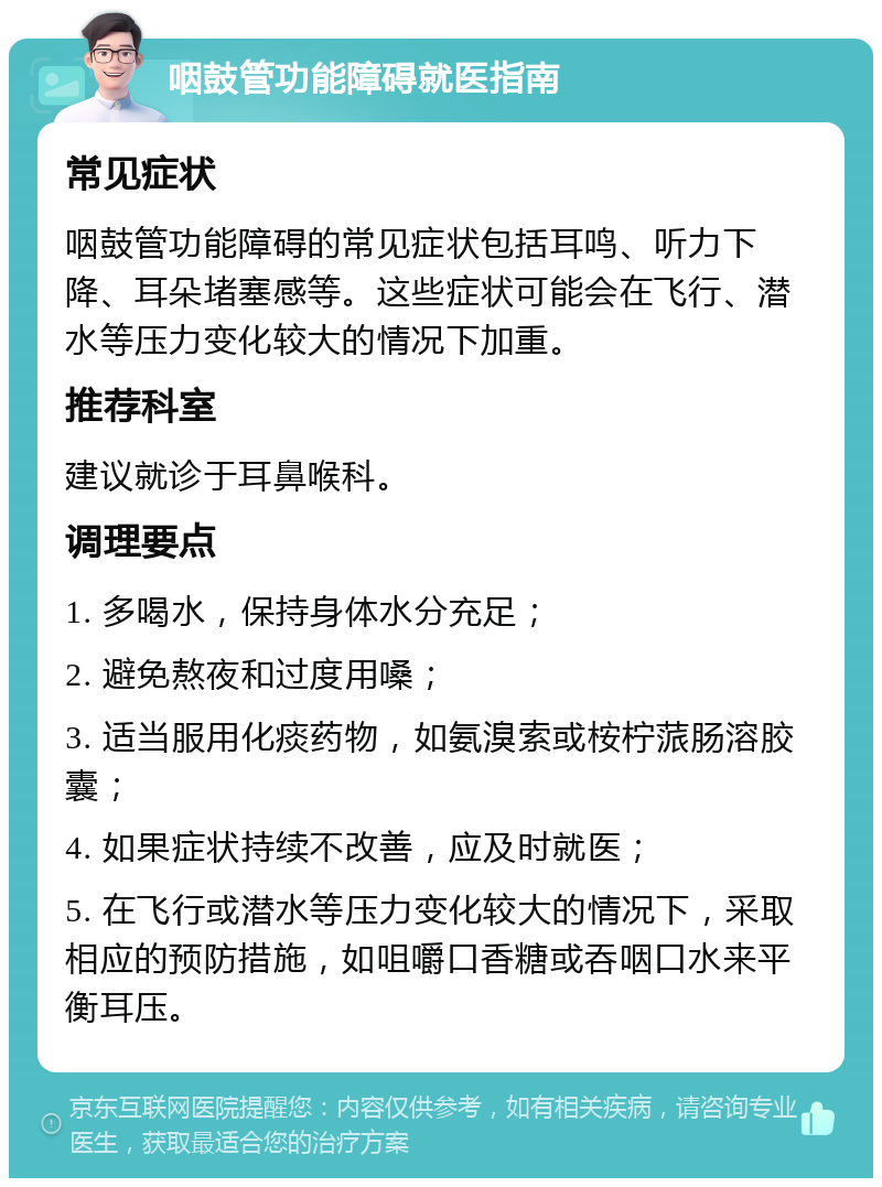 咽鼓管功能障碍就医指南 常见症状 咽鼓管功能障碍的常见症状包括耳鸣、听力下降、耳朵堵塞感等。这些症状可能会在飞行、潜水等压力变化较大的情况下加重。 推荐科室 建议就诊于耳鼻喉科。 调理要点 1. 多喝水，保持身体水分充足； 2. 避免熬夜和过度用嗓； 3. 适当服用化痰药物，如氨溴索或桉柠蒎肠溶胶囊； 4. 如果症状持续不改善，应及时就医； 5. 在飞行或潜水等压力变化较大的情况下，采取相应的预防措施，如咀嚼口香糖或吞咽口水来平衡耳压。