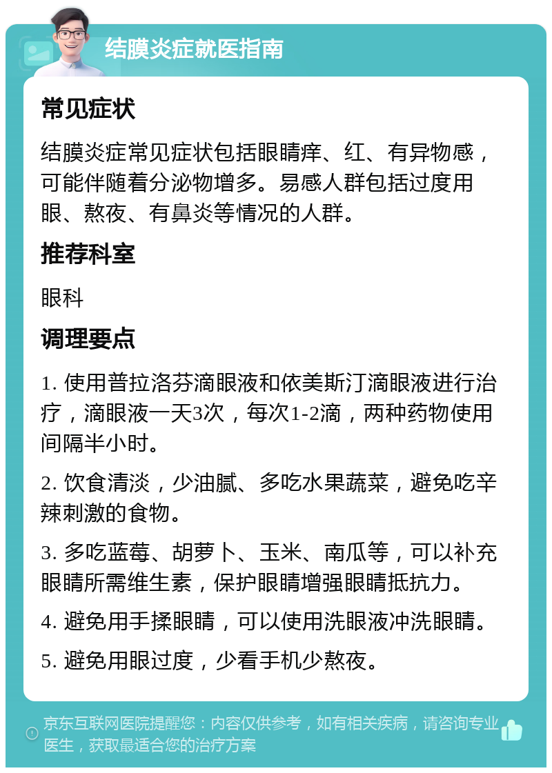 结膜炎症就医指南 常见症状 结膜炎症常见症状包括眼睛痒、红、有异物感，可能伴随着分泌物增多。易感人群包括过度用眼、熬夜、有鼻炎等情况的人群。 推荐科室 眼科 调理要点 1. 使用普拉洛芬滴眼液和依美斯汀滴眼液进行治疗，滴眼液一天3次，每次1-2滴，两种药物使用间隔半小时。 2. 饮食清淡，少油腻、多吃水果蔬菜，避免吃辛辣刺激的食物。 3. 多吃蓝莓、胡萝卜、玉米、南瓜等，可以补充眼睛所需维生素，保护眼睛增强眼睛抵抗力。 4. 避免用手揉眼睛，可以使用洗眼液冲洗眼睛。 5. 避免用眼过度，少看手机少熬夜。