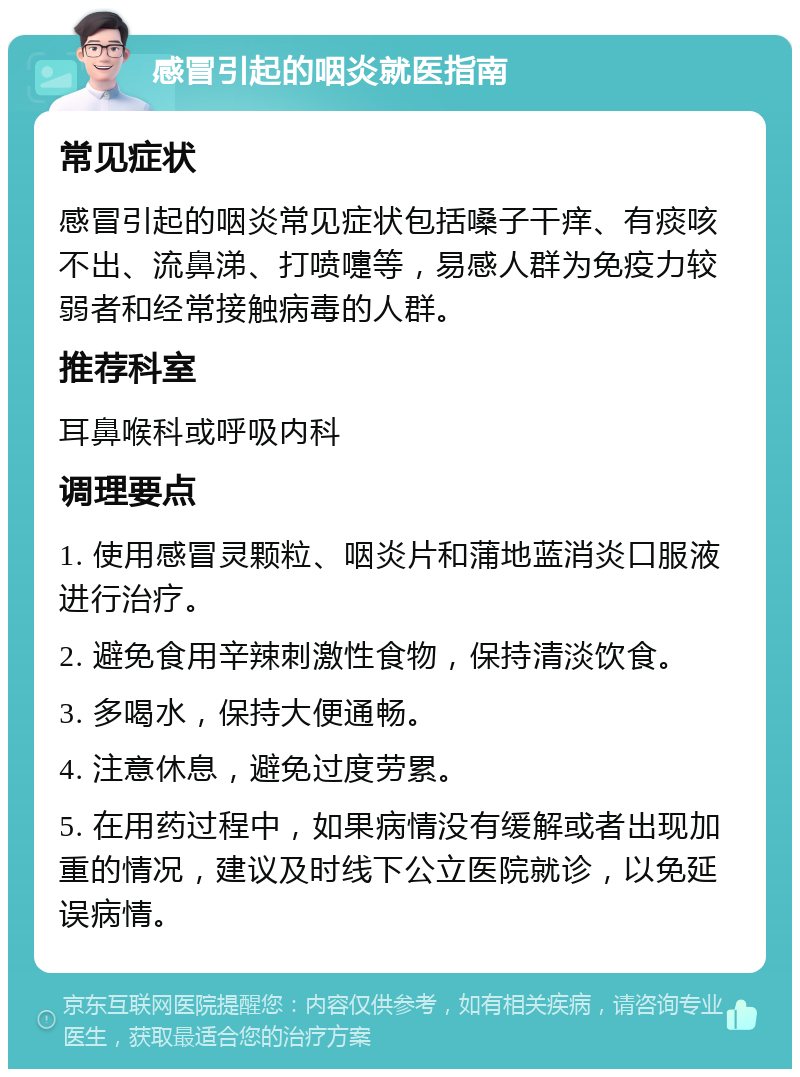 感冒引起的咽炎就医指南 常见症状 感冒引起的咽炎常见症状包括嗓子干痒、有痰咳不出、流鼻涕、打喷嚏等，易感人群为免疫力较弱者和经常接触病毒的人群。 推荐科室 耳鼻喉科或呼吸内科 调理要点 1. 使用感冒灵颗粒、咽炎片和蒲地蓝消炎口服液进行治疗。 2. 避免食用辛辣刺激性食物，保持清淡饮食。 3. 多喝水，保持大便通畅。 4. 注意休息，避免过度劳累。 5. 在用药过程中，如果病情没有缓解或者出现加重的情况，建议及时线下公立医院就诊，以免延误病情。