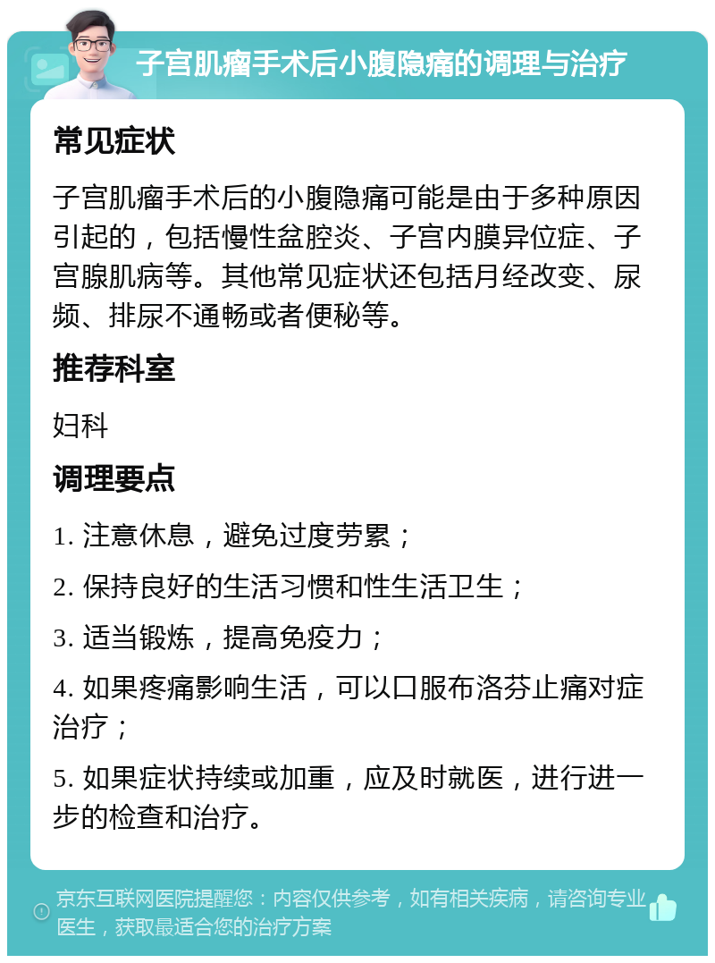 子宫肌瘤手术后小腹隐痛的调理与治疗 常见症状 子宫肌瘤手术后的小腹隐痛可能是由于多种原因引起的，包括慢性盆腔炎、子宫内膜异位症、子宫腺肌病等。其他常见症状还包括月经改变、尿频、排尿不通畅或者便秘等。 推荐科室 妇科 调理要点 1. 注意休息，避免过度劳累； 2. 保持良好的生活习惯和性生活卫生； 3. 适当锻炼，提高免疫力； 4. 如果疼痛影响生活，可以口服布洛芬止痛对症治疗； 5. 如果症状持续或加重，应及时就医，进行进一步的检查和治疗。