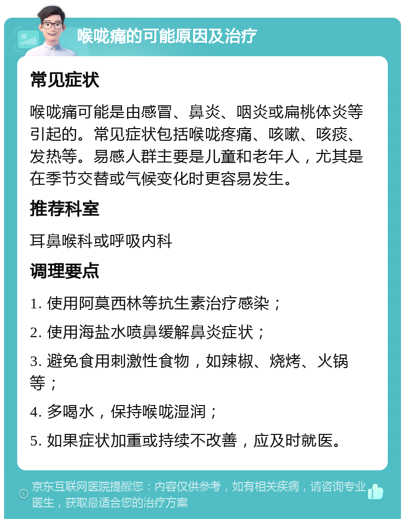 喉咙痛的可能原因及治疗 常见症状 喉咙痛可能是由感冒、鼻炎、咽炎或扁桃体炎等引起的。常见症状包括喉咙疼痛、咳嗽、咳痰、发热等。易感人群主要是儿童和老年人，尤其是在季节交替或气候变化时更容易发生。 推荐科室 耳鼻喉科或呼吸内科 调理要点 1. 使用阿莫西林等抗生素治疗感染； 2. 使用海盐水喷鼻缓解鼻炎症状； 3. 避免食用刺激性食物，如辣椒、烧烤、火锅等； 4. 多喝水，保持喉咙湿润； 5. 如果症状加重或持续不改善，应及时就医。