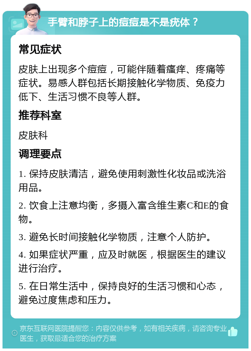 手臂和脖子上的痘痘是不是疣体？ 常见症状 皮肤上出现多个痘痘，可能伴随着瘙痒、疼痛等症状。易感人群包括长期接触化学物质、免疫力低下、生活习惯不良等人群。 推荐科室 皮肤科 调理要点 1. 保持皮肤清洁，避免使用刺激性化妆品或洗浴用品。 2. 饮食上注意均衡，多摄入富含维生素C和E的食物。 3. 避免长时间接触化学物质，注意个人防护。 4. 如果症状严重，应及时就医，根据医生的建议进行治疗。 5. 在日常生活中，保持良好的生活习惯和心态，避免过度焦虑和压力。