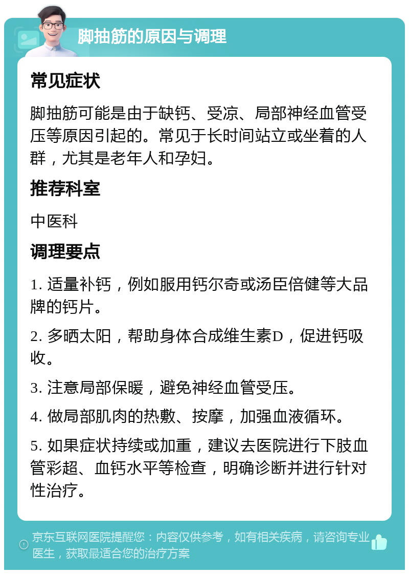 脚抽筋的原因与调理 常见症状 脚抽筋可能是由于缺钙、受凉、局部神经血管受压等原因引起的。常见于长时间站立或坐着的人群，尤其是老年人和孕妇。 推荐科室 中医科 调理要点 1. 适量补钙，例如服用钙尔奇或汤臣倍健等大品牌的钙片。 2. 多晒太阳，帮助身体合成维生素D，促进钙吸收。 3. 注意局部保暖，避免神经血管受压。 4. 做局部肌肉的热敷、按摩，加强血液循环。 5. 如果症状持续或加重，建议去医院进行下肢血管彩超、血钙水平等检查，明确诊断并进行针对性治疗。