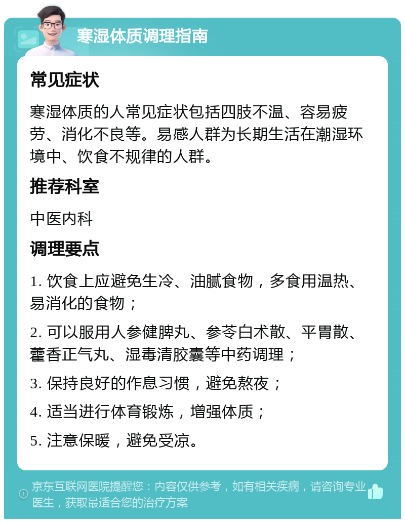 寒湿体质调理指南 常见症状 寒湿体质的人常见症状包括四肢不温、容易疲劳、消化不良等。易感人群为长期生活在潮湿环境中、饮食不规律的人群。 推荐科室 中医内科 调理要点 1. 饮食上应避免生冷、油腻食物，多食用温热、易消化的食物； 2. 可以服用人参健脾丸、参苓白术散、平胃散、藿香正气丸、湿毒清胶囊等中药调理； 3. 保持良好的作息习惯，避免熬夜； 4. 适当进行体育锻炼，增强体质； 5. 注意保暖，避免受凉。