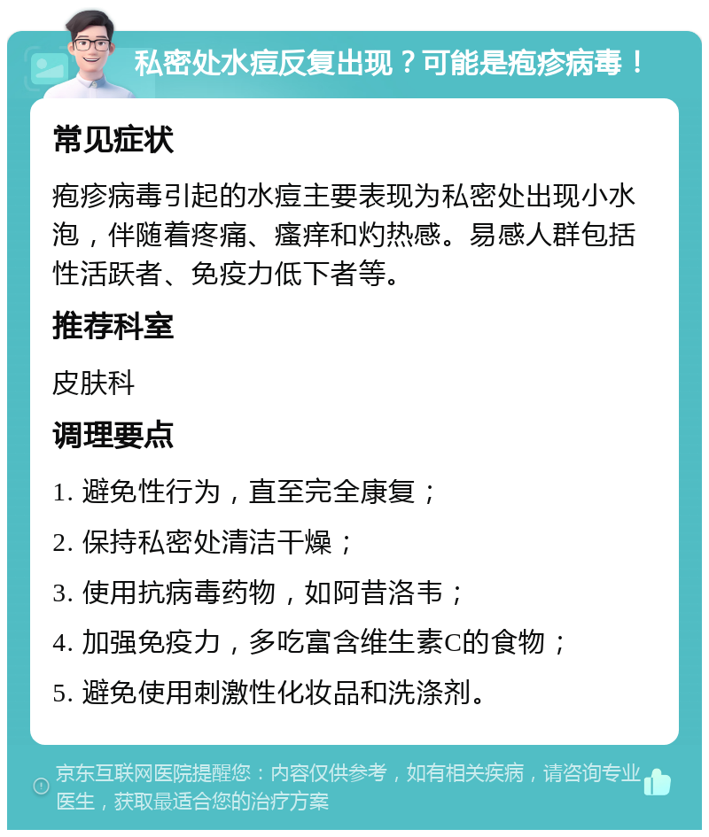 私密处水痘反复出现？可能是疱疹病毒！ 常见症状 疱疹病毒引起的水痘主要表现为私密处出现小水泡，伴随着疼痛、瘙痒和灼热感。易感人群包括性活跃者、免疫力低下者等。 推荐科室 皮肤科 调理要点 1. 避免性行为，直至完全康复； 2. 保持私密处清洁干燥； 3. 使用抗病毒药物，如阿昔洛韦； 4. 加强免疫力，多吃富含维生素C的食物； 5. 避免使用刺激性化妆品和洗涤剂。