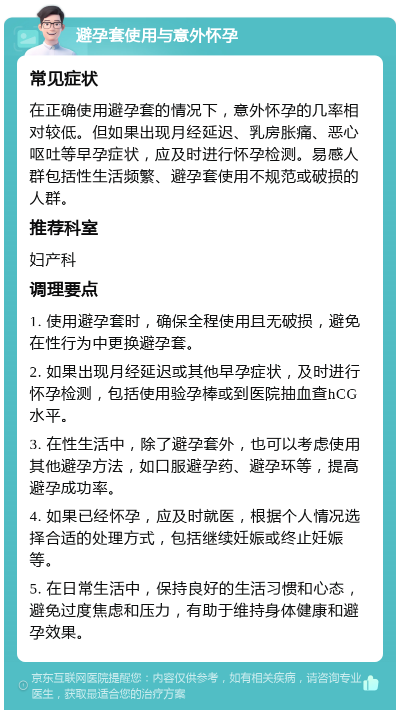 避孕套使用与意外怀孕 常见症状 在正确使用避孕套的情况下，意外怀孕的几率相对较低。但如果出现月经延迟、乳房胀痛、恶心呕吐等早孕症状，应及时进行怀孕检测。易感人群包括性生活频繁、避孕套使用不规范或破损的人群。 推荐科室 妇产科 调理要点 1. 使用避孕套时，确保全程使用且无破损，避免在性行为中更换避孕套。 2. 如果出现月经延迟或其他早孕症状，及时进行怀孕检测，包括使用验孕棒或到医院抽血查hCG水平。 3. 在性生活中，除了避孕套外，也可以考虑使用其他避孕方法，如口服避孕药、避孕环等，提高避孕成功率。 4. 如果已经怀孕，应及时就医，根据个人情况选择合适的处理方式，包括继续妊娠或终止妊娠等。 5. 在日常生活中，保持良好的生活习惯和心态，避免过度焦虑和压力，有助于维持身体健康和避孕效果。