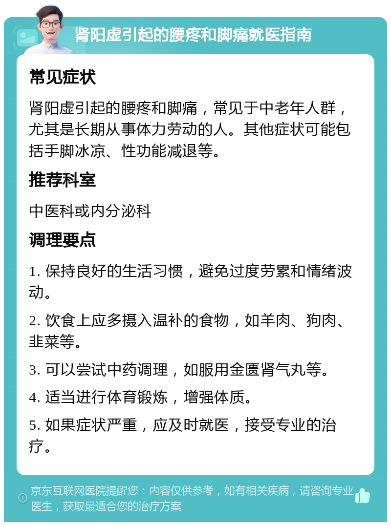 肾阳虚引起的腰疼和脚痛就医指南 常见症状 肾阳虚引起的腰疼和脚痛，常见于中老年人群，尤其是长期从事体力劳动的人。其他症状可能包括手脚冰凉、性功能减退等。 推荐科室 中医科或内分泌科 调理要点 1. 保持良好的生活习惯，避免过度劳累和情绪波动。 2. 饮食上应多摄入温补的食物，如羊肉、狗肉、韭菜等。 3. 可以尝试中药调理，如服用金匮肾气丸等。 4. 适当进行体育锻炼，增强体质。 5. 如果症状严重，应及时就医，接受专业的治疗。