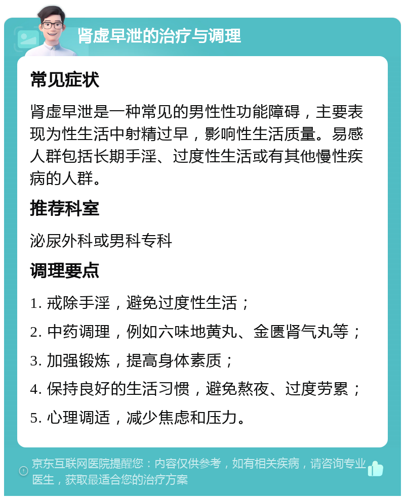 肾虚早泄的治疗与调理 常见症状 肾虚早泄是一种常见的男性性功能障碍，主要表现为性生活中射精过早，影响性生活质量。易感人群包括长期手淫、过度性生活或有其他慢性疾病的人群。 推荐科室 泌尿外科或男科专科 调理要点 1. 戒除手淫，避免过度性生活； 2. 中药调理，例如六味地黄丸、金匮肾气丸等； 3. 加强锻炼，提高身体素质； 4. 保持良好的生活习惯，避免熬夜、过度劳累； 5. 心理调适，减少焦虑和压力。