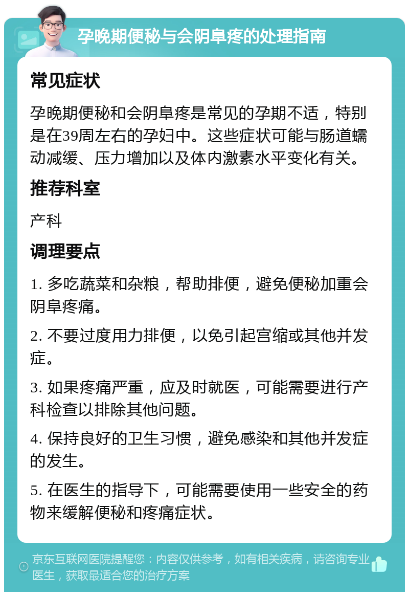 孕晚期便秘与会阴阜疼的处理指南 常见症状 孕晚期便秘和会阴阜疼是常见的孕期不适，特别是在39周左右的孕妇中。这些症状可能与肠道蠕动减缓、压力增加以及体内激素水平变化有关。 推荐科室 产科 调理要点 1. 多吃蔬菜和杂粮，帮助排便，避免便秘加重会阴阜疼痛。 2. 不要过度用力排便，以免引起宫缩或其他并发症。 3. 如果疼痛严重，应及时就医，可能需要进行产科检查以排除其他问题。 4. 保持良好的卫生习惯，避免感染和其他并发症的发生。 5. 在医生的指导下，可能需要使用一些安全的药物来缓解便秘和疼痛症状。