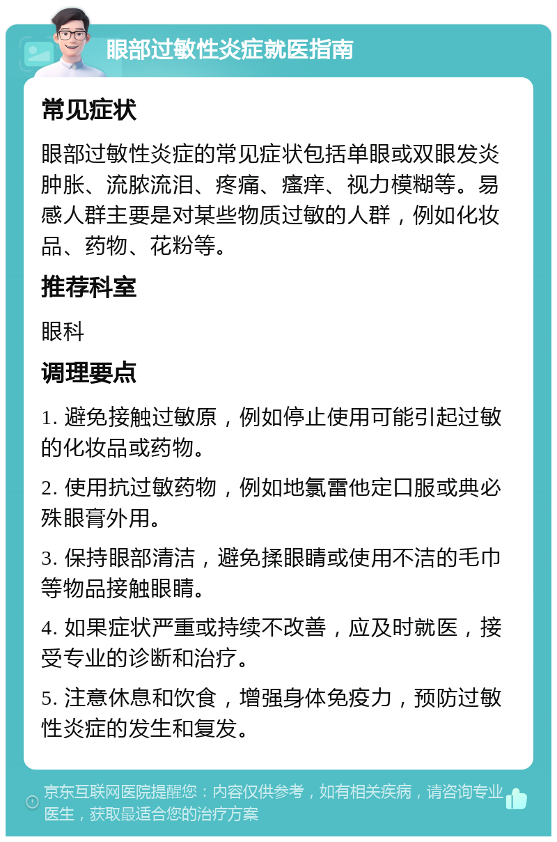 眼部过敏性炎症就医指南 常见症状 眼部过敏性炎症的常见症状包括单眼或双眼发炎肿胀、流脓流泪、疼痛、瘙痒、视力模糊等。易感人群主要是对某些物质过敏的人群，例如化妆品、药物、花粉等。 推荐科室 眼科 调理要点 1. 避免接触过敏原，例如停止使用可能引起过敏的化妆品或药物。 2. 使用抗过敏药物，例如地氯雷他定口服或典必殊眼膏外用。 3. 保持眼部清洁，避免揉眼睛或使用不洁的毛巾等物品接触眼睛。 4. 如果症状严重或持续不改善，应及时就医，接受专业的诊断和治疗。 5. 注意休息和饮食，增强身体免疫力，预防过敏性炎症的发生和复发。