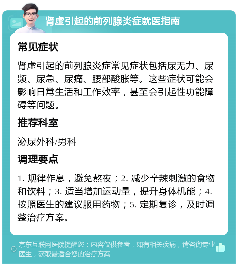 肾虚引起的前列腺炎症就医指南 常见症状 肾虚引起的前列腺炎症常见症状包括尿无力、尿频、尿急、尿痛、腰部酸胀等。这些症状可能会影响日常生活和工作效率，甚至会引起性功能障碍等问题。 推荐科室 泌尿外科/男科 调理要点 1. 规律作息，避免熬夜；2. 减少辛辣刺激的食物和饮料；3. 适当增加运动量，提升身体机能；4. 按照医生的建议服用药物；5. 定期复诊，及时调整治疗方案。