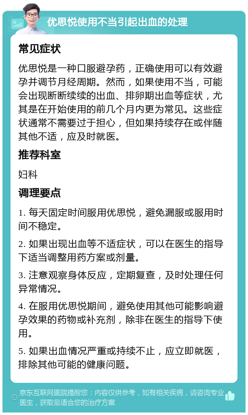 优思悦使用不当引起出血的处理 常见症状 优思悦是一种口服避孕药，正确使用可以有效避孕并调节月经周期。然而，如果使用不当，可能会出现断断续续的出血、排卵期出血等症状，尤其是在开始使用的前几个月内更为常见。这些症状通常不需要过于担心，但如果持续存在或伴随其他不适，应及时就医。 推荐科室 妇科 调理要点 1. 每天固定时间服用优思悦，避免漏服或服用时间不稳定。 2. 如果出现出血等不适症状，可以在医生的指导下适当调整用药方案或剂量。 3. 注意观察身体反应，定期复查，及时处理任何异常情况。 4. 在服用优思悦期间，避免使用其他可能影响避孕效果的药物或补充剂，除非在医生的指导下使用。 5. 如果出血情况严重或持续不止，应立即就医，排除其他可能的健康问题。