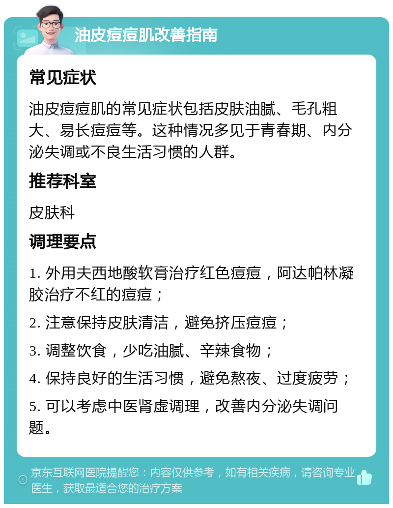 油皮痘痘肌改善指南 常见症状 油皮痘痘肌的常见症状包括皮肤油腻、毛孔粗大、易长痘痘等。这种情况多见于青春期、内分泌失调或不良生活习惯的人群。 推荐科室 皮肤科 调理要点 1. 外用夫西地酸软膏治疗红色痘痘，阿达帕林凝胶治疗不红的痘痘； 2. 注意保持皮肤清洁，避免挤压痘痘； 3. 调整饮食，少吃油腻、辛辣食物； 4. 保持良好的生活习惯，避免熬夜、过度疲劳； 5. 可以考虑中医肾虚调理，改善内分泌失调问题。