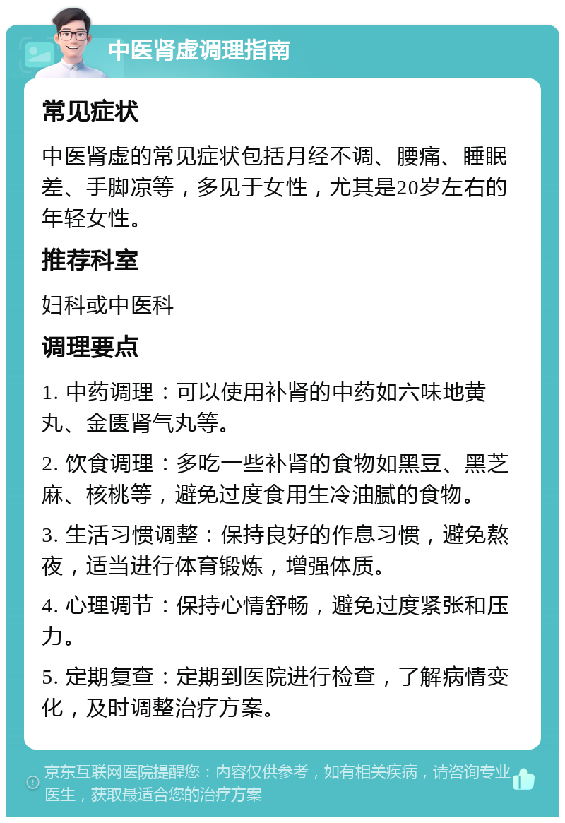 中医肾虚调理指南 常见症状 中医肾虚的常见症状包括月经不调、腰痛、睡眠差、手脚凉等，多见于女性，尤其是20岁左右的年轻女性。 推荐科室 妇科或中医科 调理要点 1. 中药调理：可以使用补肾的中药如六味地黄丸、金匮肾气丸等。 2. 饮食调理：多吃一些补肾的食物如黑豆、黑芝麻、核桃等，避免过度食用生冷油腻的食物。 3. 生活习惯调整：保持良好的作息习惯，避免熬夜，适当进行体育锻炼，增强体质。 4. 心理调节：保持心情舒畅，避免过度紧张和压力。 5. 定期复查：定期到医院进行检查，了解病情变化，及时调整治疗方案。