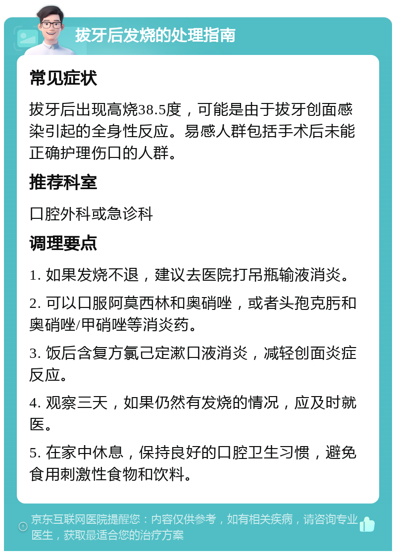 拔牙后发烧的处理指南 常见症状 拔牙后出现高烧38.5度，可能是由于拔牙创面感染引起的全身性反应。易感人群包括手术后未能正确护理伤口的人群。 推荐科室 口腔外科或急诊科 调理要点 1. 如果发烧不退，建议去医院打吊瓶输液消炎。 2. 可以口服阿莫西林和奥硝唑，或者头孢克肟和奥硝唑/甲硝唑等消炎药。 3. 饭后含复方氯己定漱口液消炎，减轻创面炎症反应。 4. 观察三天，如果仍然有发烧的情况，应及时就医。 5. 在家中休息，保持良好的口腔卫生习惯，避免食用刺激性食物和饮料。