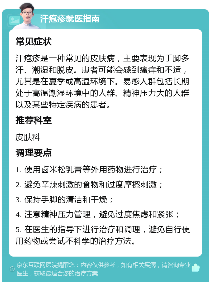 汗疱疹就医指南 常见症状 汗疱疹是一种常见的皮肤病，主要表现为手脚多汗、潮湿和脱皮。患者可能会感到瘙痒和不适，尤其是在夏季或高温环境下。易感人群包括长期处于高温潮湿环境中的人群、精神压力大的人群以及某些特定疾病的患者。 推荐科室 皮肤科 调理要点 1. 使用卤米松乳膏等外用药物进行治疗； 2. 避免辛辣刺激的食物和过度摩擦刺激； 3. 保持手脚的清洁和干燥； 4. 注意精神压力管理，避免过度焦虑和紧张； 5. 在医生的指导下进行治疗和调理，避免自行使用药物或尝试不科学的治疗方法。