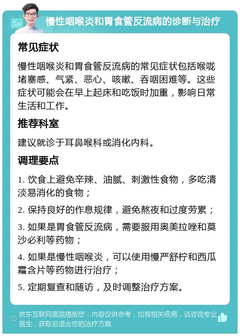 慢性咽喉炎和胃食管反流病的诊断与治疗 常见症状 慢性咽喉炎和胃食管反流病的常见症状包括喉咙堵塞感、气紧、恶心、咳嗽、吞咽困难等。这些症状可能会在早上起床和吃饭时加重，影响日常生活和工作。 推荐科室 建议就诊于耳鼻喉科或消化内科。 调理要点 1. 饮食上避免辛辣、油腻、刺激性食物，多吃清淡易消化的食物； 2. 保持良好的作息规律，避免熬夜和过度劳累； 3. 如果是胃食管反流病，需要服用奥美拉唑和莫沙必利等药物； 4. 如果是慢性咽喉炎，可以使用慢严舒柠和西瓜霜含片等药物进行治疗； 5. 定期复查和随访，及时调整治疗方案。