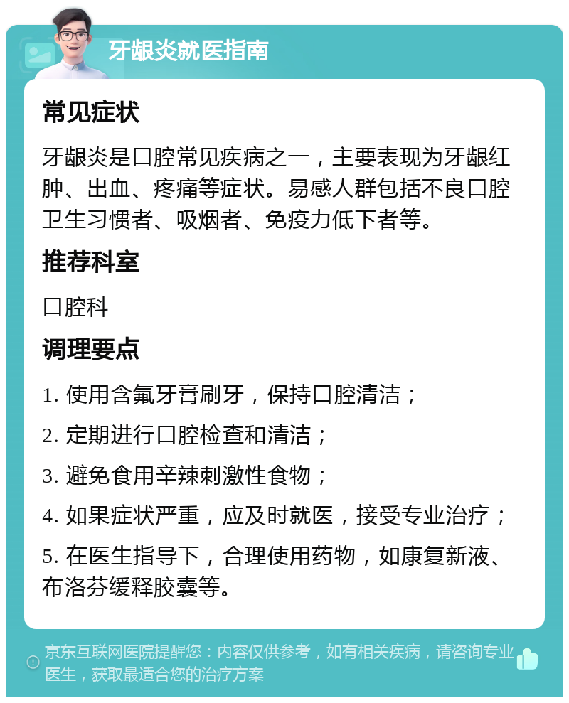 牙龈炎就医指南 常见症状 牙龈炎是口腔常见疾病之一，主要表现为牙龈红肿、出血、疼痛等症状。易感人群包括不良口腔卫生习惯者、吸烟者、免疫力低下者等。 推荐科室 口腔科 调理要点 1. 使用含氟牙膏刷牙，保持口腔清洁； 2. 定期进行口腔检查和清洁； 3. 避免食用辛辣刺激性食物； 4. 如果症状严重，应及时就医，接受专业治疗； 5. 在医生指导下，合理使用药物，如康复新液、布洛芬缓释胶囊等。