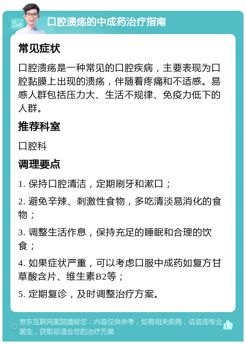 口腔溃疡的中成药治疗指南 常见症状 口腔溃疡是一种常见的口腔疾病，主要表现为口腔黏膜上出现的溃疡，伴随着疼痛和不适感。易感人群包括压力大、生活不规律、免疫力低下的人群。 推荐科室 口腔科 调理要点 1. 保持口腔清洁，定期刷牙和漱口； 2. 避免辛辣、刺激性食物，多吃清淡易消化的食物； 3. 调整生活作息，保持充足的睡眠和合理的饮食； 4. 如果症状严重，可以考虑口服中成药如复方甘草酸含片、维生素B2等； 5. 定期复诊，及时调整治疗方案。