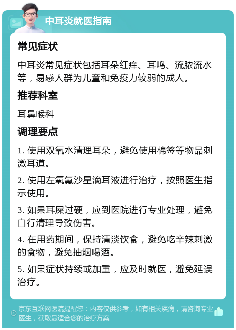 中耳炎就医指南 常见症状 中耳炎常见症状包括耳朵红痒、耳鸣、流脓流水等，易感人群为儿童和免疫力较弱的成人。 推荐科室 耳鼻喉科 调理要点 1. 使用双氧水清理耳朵，避免使用棉签等物品刺激耳道。 2. 使用左氧氟沙星滴耳液进行治疗，按照医生指示使用。 3. 如果耳屎过硬，应到医院进行专业处理，避免自行清理导致伤害。 4. 在用药期间，保持清淡饮食，避免吃辛辣刺激的食物，避免抽烟喝酒。 5. 如果症状持续或加重，应及时就医，避免延误治疗。