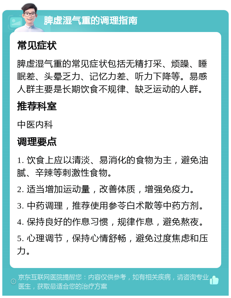 脾虚湿气重的调理指南 常见症状 脾虚湿气重的常见症状包括无精打采、烦躁、睡眠差、头晕乏力、记忆力差、听力下降等。易感人群主要是长期饮食不规律、缺乏运动的人群。 推荐科室 中医内科 调理要点 1. 饮食上应以清淡、易消化的食物为主，避免油腻、辛辣等刺激性食物。 2. 适当增加运动量，改善体质，增强免疫力。 3. 中药调理，推荐使用参苓白术散等中药方剂。 4. 保持良好的作息习惯，规律作息，避免熬夜。 5. 心理调节，保持心情舒畅，避免过度焦虑和压力。