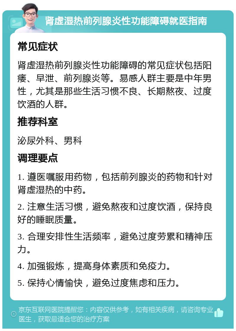 肾虚湿热前列腺炎性功能障碍就医指南 常见症状 肾虚湿热前列腺炎性功能障碍的常见症状包括阳痿、早泄、前列腺炎等。易感人群主要是中年男性，尤其是那些生活习惯不良、长期熬夜、过度饮酒的人群。 推荐科室 泌尿外科、男科 调理要点 1. 遵医嘱服用药物，包括前列腺炎的药物和针对肾虚湿热的中药。 2. 注意生活习惯，避免熬夜和过度饮酒，保持良好的睡眠质量。 3. 合理安排性生活频率，避免过度劳累和精神压力。 4. 加强锻炼，提高身体素质和免疫力。 5. 保持心情愉快，避免过度焦虑和压力。