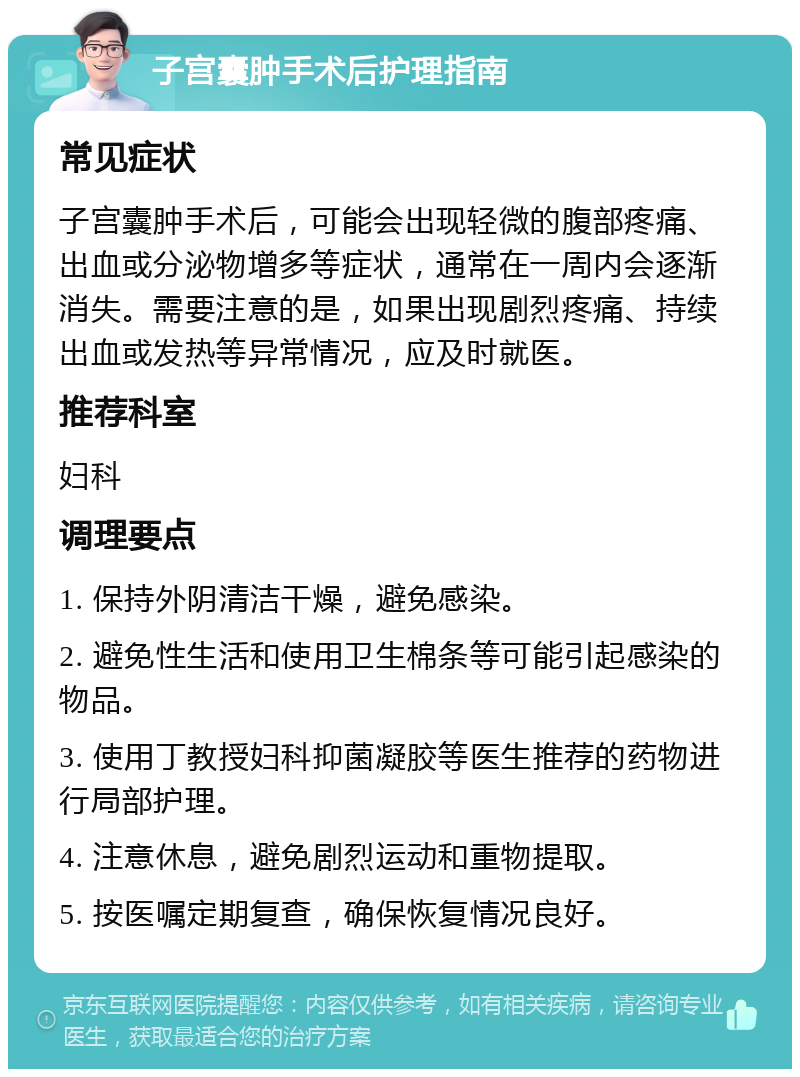 子宫囊肿手术后护理指南 常见症状 子宫囊肿手术后，可能会出现轻微的腹部疼痛、出血或分泌物增多等症状，通常在一周内会逐渐消失。需要注意的是，如果出现剧烈疼痛、持续出血或发热等异常情况，应及时就医。 推荐科室 妇科 调理要点 1. 保持外阴清洁干燥，避免感染。 2. 避免性生活和使用卫生棉条等可能引起感染的物品。 3. 使用丁教授妇科抑菌凝胶等医生推荐的药物进行局部护理。 4. 注意休息，避免剧烈运动和重物提取。 5. 按医嘱定期复查，确保恢复情况良好。