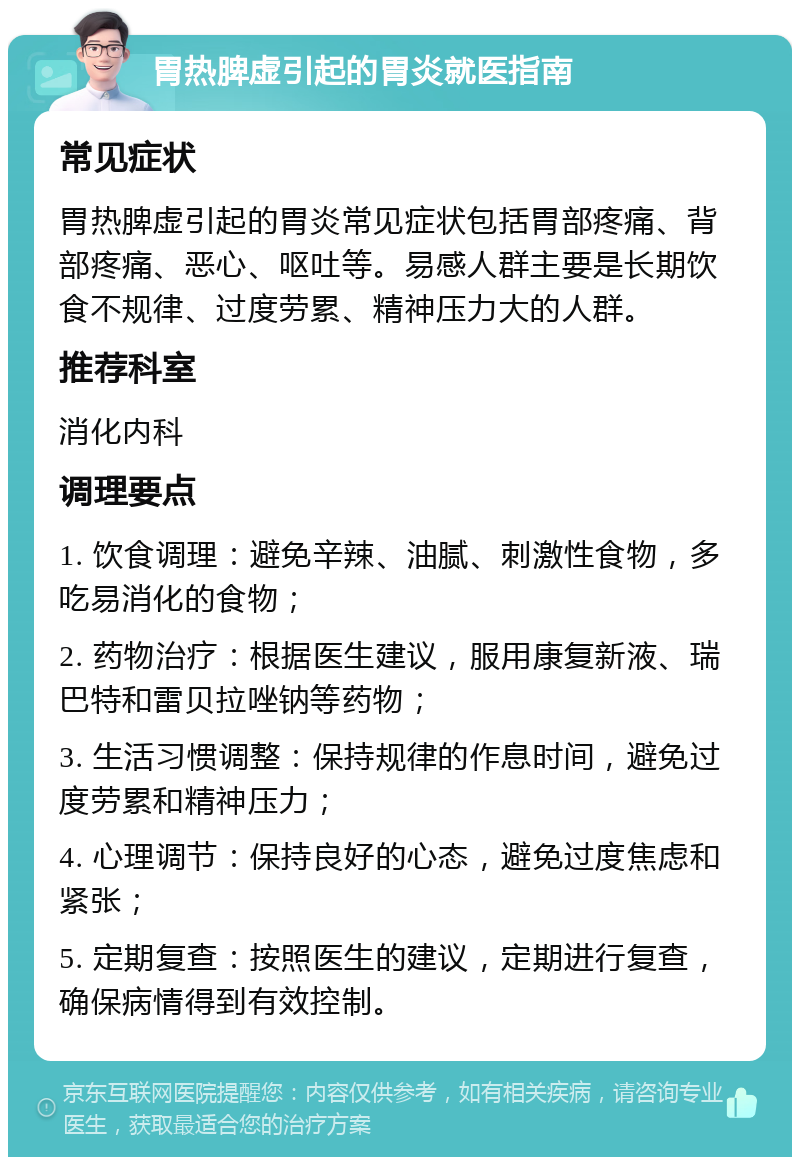 胃热脾虚引起的胃炎就医指南 常见症状 胃热脾虚引起的胃炎常见症状包括胃部疼痛、背部疼痛、恶心、呕吐等。易感人群主要是长期饮食不规律、过度劳累、精神压力大的人群。 推荐科室 消化内科 调理要点 1. 饮食调理：避免辛辣、油腻、刺激性食物，多吃易消化的食物； 2. 药物治疗：根据医生建议，服用康复新液、瑞巴特和雷贝拉唑钠等药物； 3. 生活习惯调整：保持规律的作息时间，避免过度劳累和精神压力； 4. 心理调节：保持良好的心态，避免过度焦虑和紧张； 5. 定期复查：按照医生的建议，定期进行复查，确保病情得到有效控制。